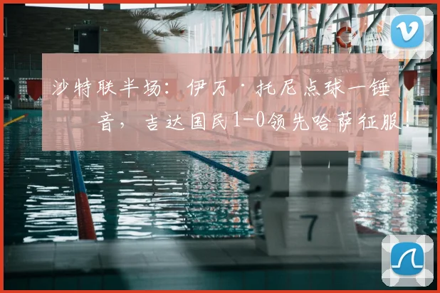 沙特联半场：伊万·托尼点球一锤定音，吉达国民1-0领先哈萨征服！附视频集锦