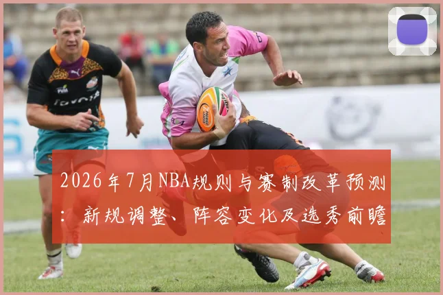 2026年7月NBA规则与赛制改革预测：新规调整、阵容变化及选秀前瞻