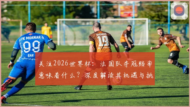 关注2026世界杯:法国队夺冠赔率意味着什么?深度解读其机遇与挑战