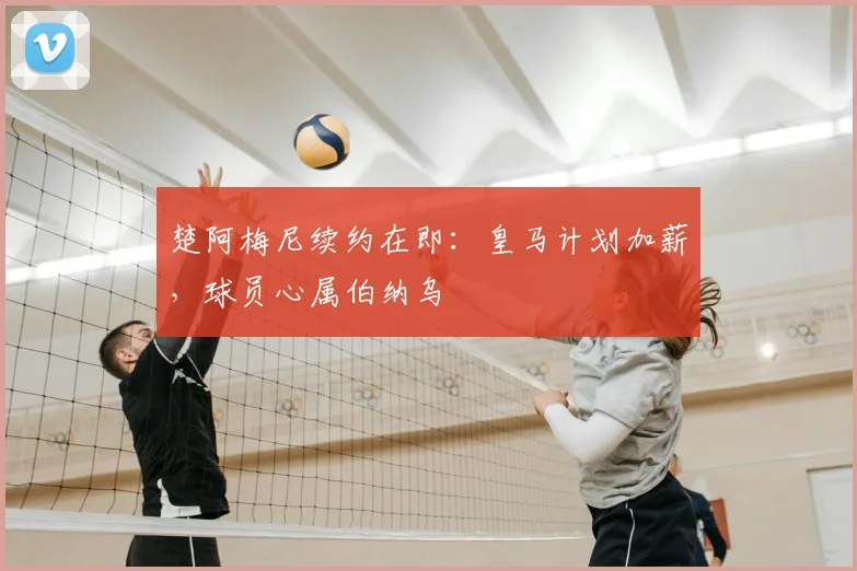 楚阿梅尼续约在即:皇马计划加薪,球员心属伯纳乌