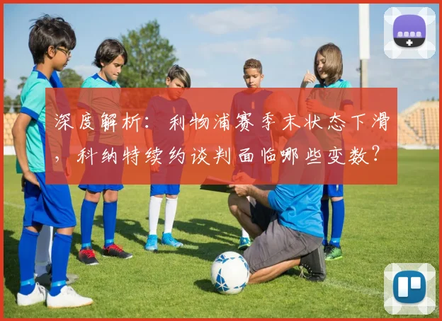 深度解析：利物浦赛季末状态下滑，科纳特续约谈判面临哪些变数？