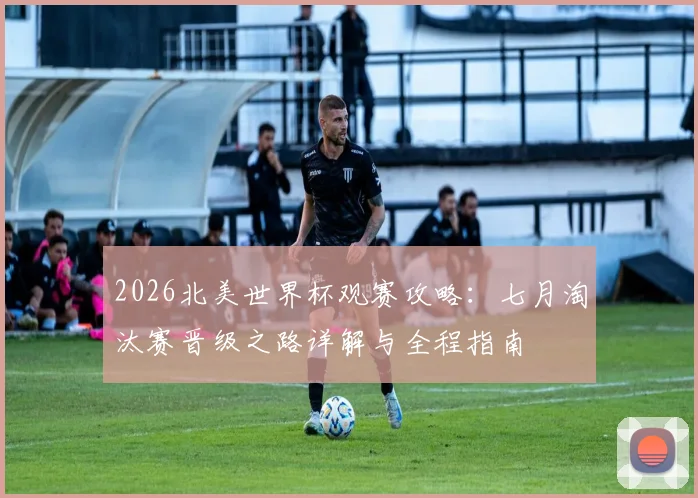 2026北美世界杯观赛攻略:七月淘汰赛晋级之路详解与全程指南