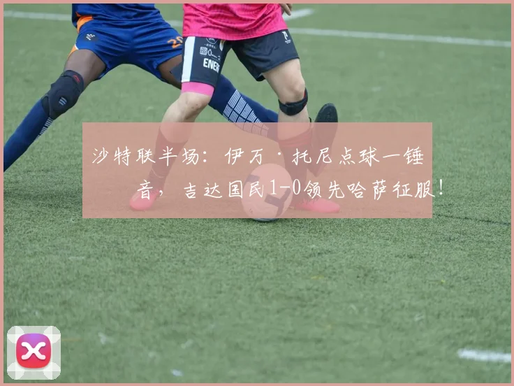 沙特联半场：伊万·托尼点球一锤定音，吉达国民1-0领先哈萨征服！附视频集锦