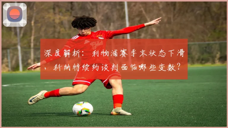 深度解析：利物浦赛季末状态下滑，科纳特续约谈判面临哪些变数？