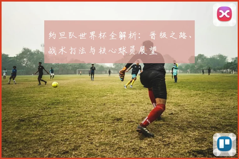 约旦队世界杯全解析:晋级之路、战术打法与核心球员展望