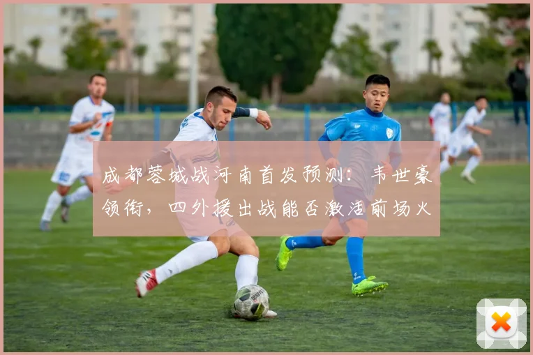 成都蓉城战河南首发预测：韦世豪领衔，四外援出战能否激活前场火力？