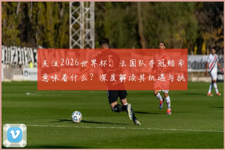 关注2026世界杯:法国队夺冠赔率意味着什么?深度解读其机遇与挑战